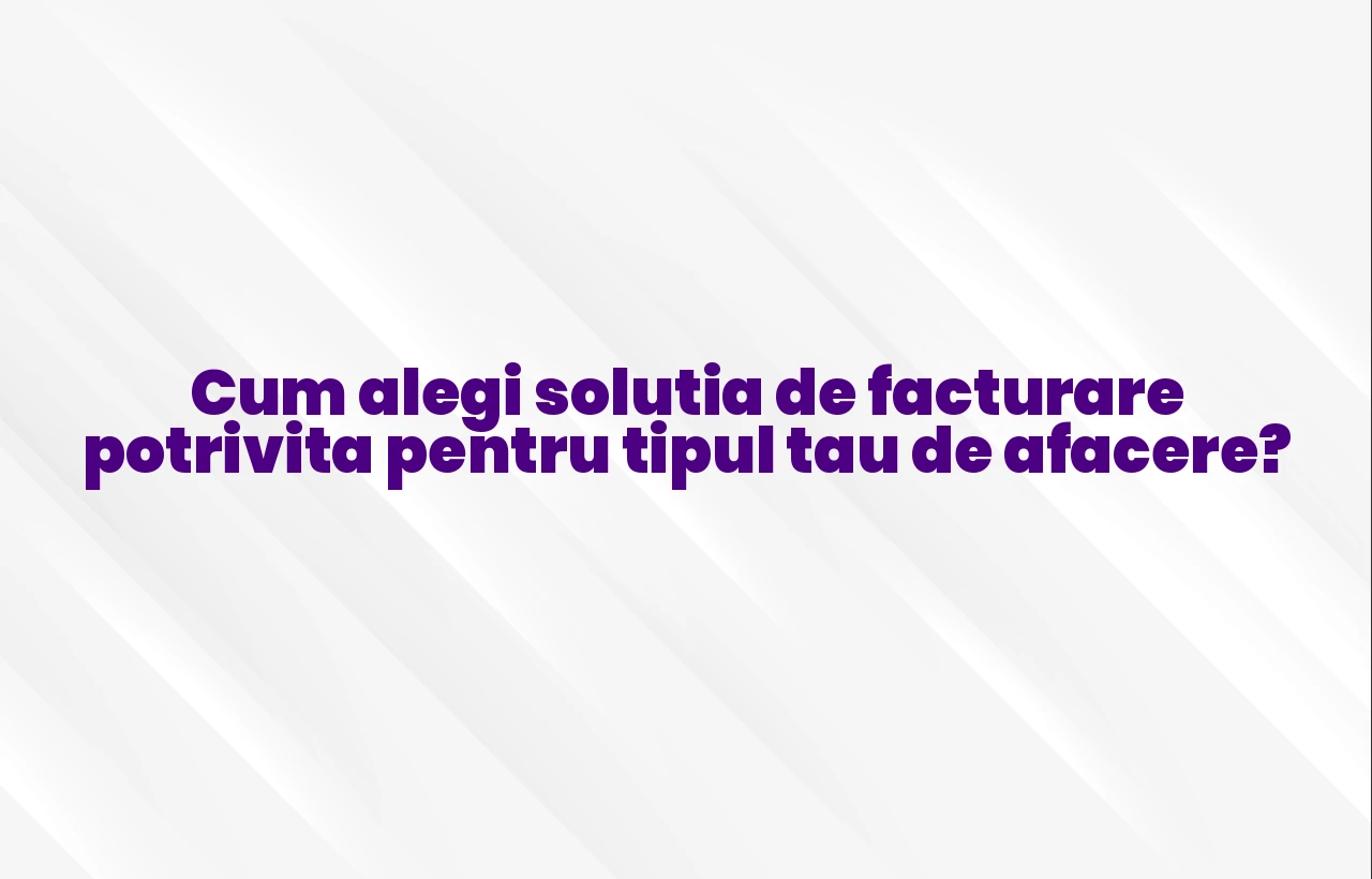 Cum alegi solutia de facturare potrivita pentru tipul tau de afacere?